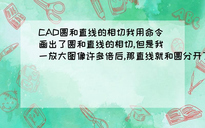 CAD圆和直线的相切我用命令画出了圆和直线的相切,但是我一放大图像许多倍后,那直线就和圆分开了,就没有相切了,这是为什么