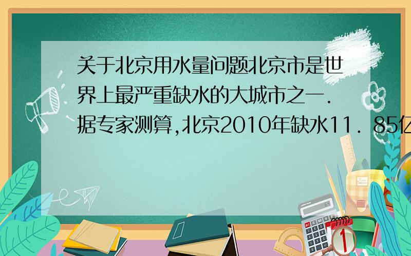 关于北京用水量问题北京市是世界上最严重缺水的大城市之一.据专家测算,北京2010年缺水11．85亿立方米至19．99亿立