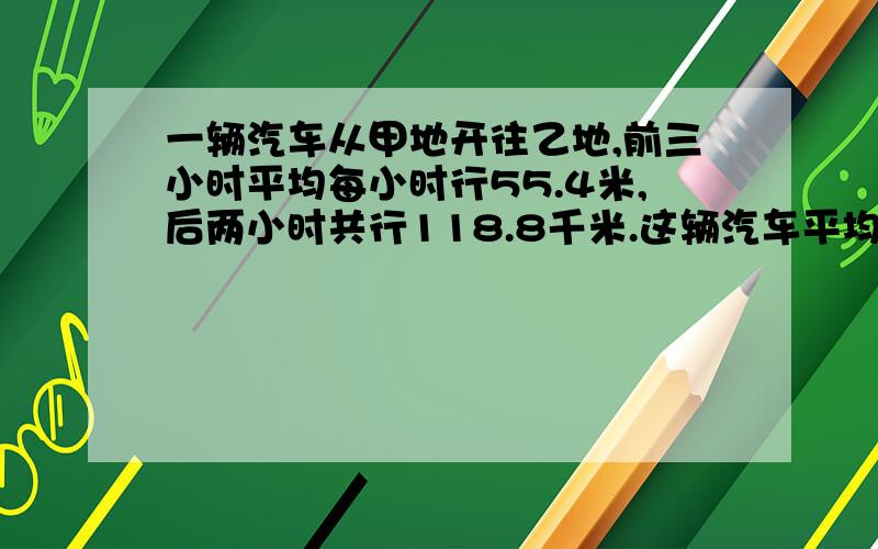 一辆汽车从甲地开往乙地,前三小时平均每小时行55.4米,后两小时共行118.8千米.这辆汽车平均每小时行多少米