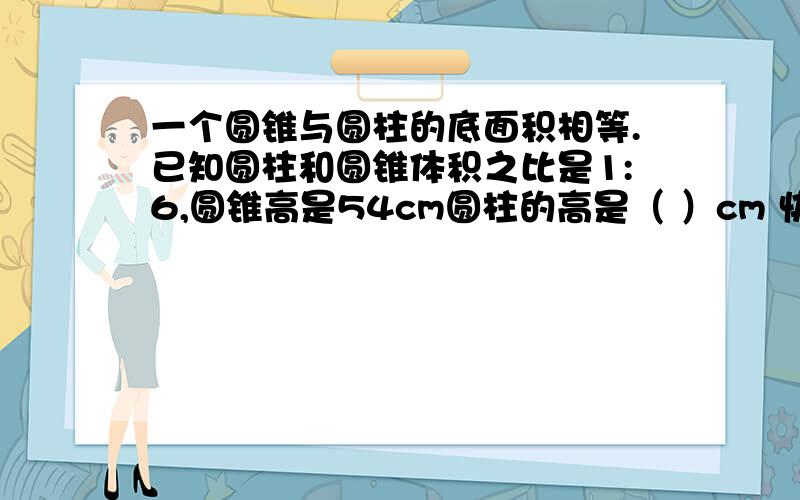 一个圆锥与圆柱的底面积相等.已知圆柱和圆锥体积之比是1:6,圆锥高是54cm圆柱的高是（ ）cm 快,有另外￥