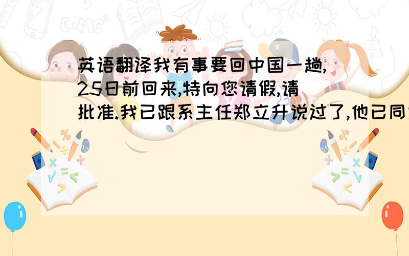 英语翻译我有事要回中国一趟,25日前回来,特向您请假,请批准.我已跟系主任郑立升说过了,他已同意.