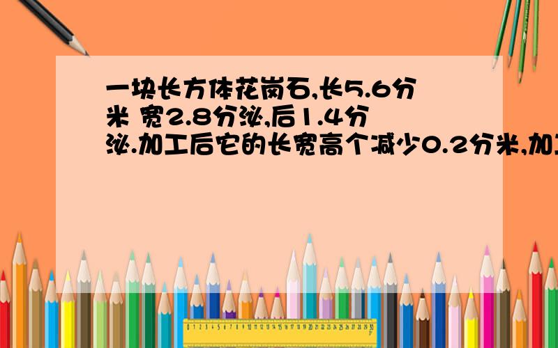 一块长方体花岗石,长5.6分米 宽2.8分泌,后1.4分泌.加工后它的长宽高个减少0.2分米,加工后体积是多少