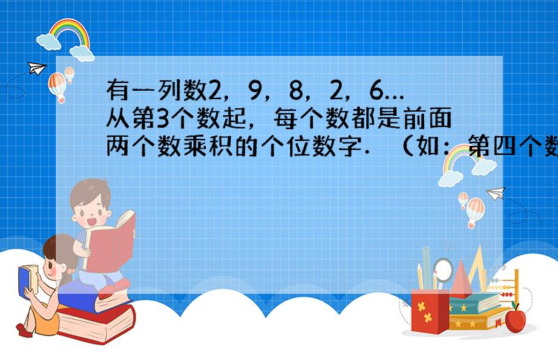 有一列数2，9，8，2，6…从第3个数起，每个数都是前面两个数乘积的个位数字．（如：第四个数就是第二、第三两数乘积72的