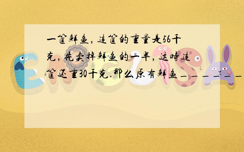 一筐鲜鱼，连筐的重量是56千克，先卖掉鲜鱼的一半，这时连筐还重30千克．那么原有鲜鱼______千克．