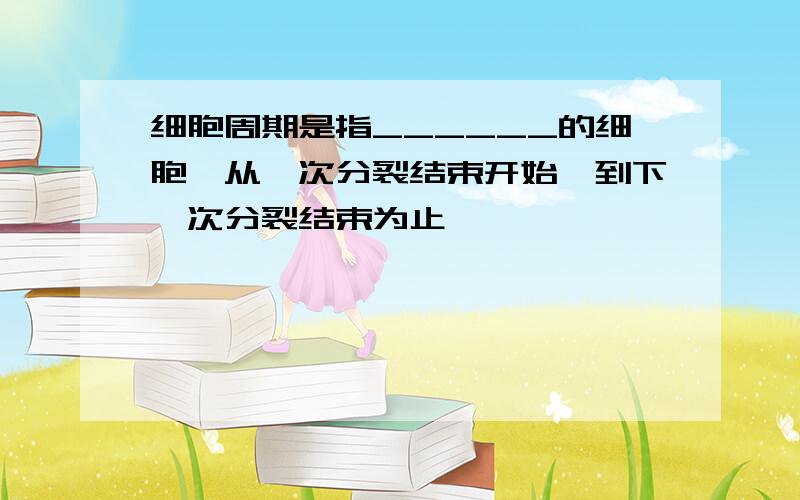 细胞周期是指______的细胞,从一次分裂结束开始,到下一次分裂结束为止