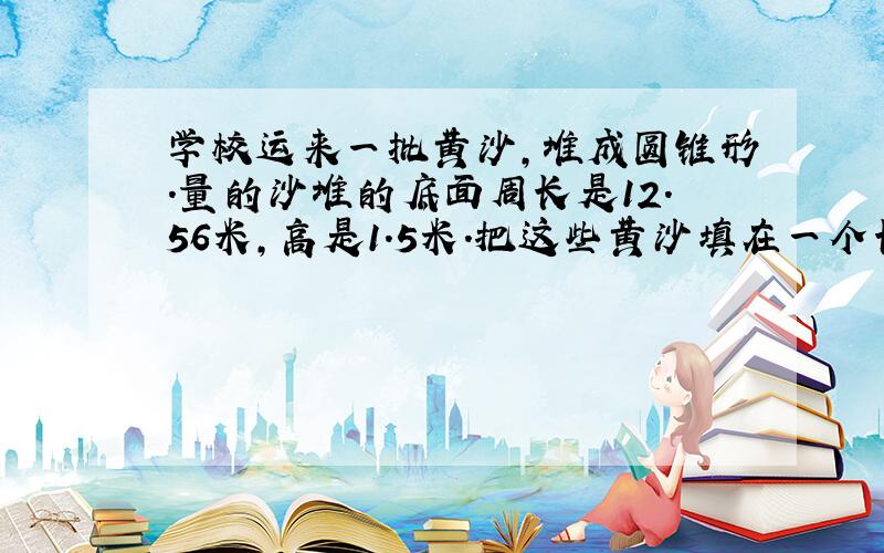 学校运来一批黄沙,堆成圆锥形.量的沙堆的底面周长是12.56米,高是1.5米.把这些黄沙填在一个长6米,宽