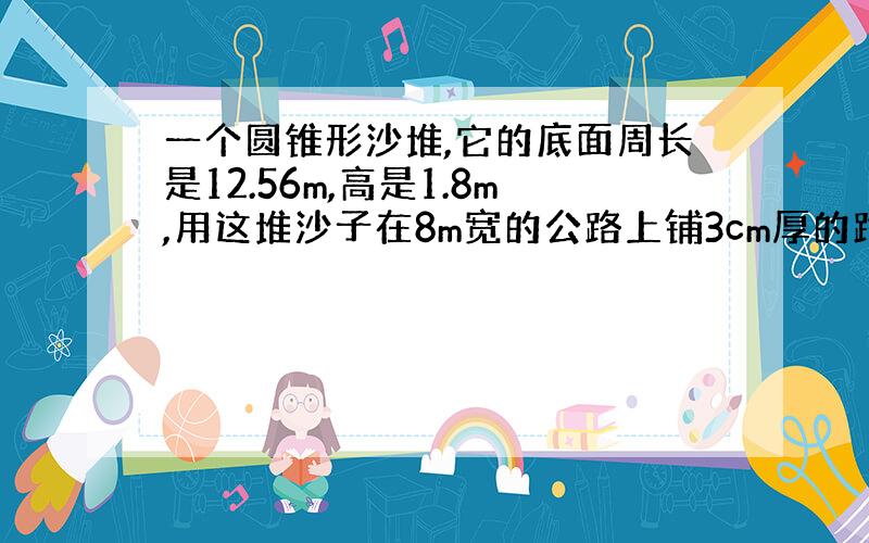 一个圆锥形沙堆,它的底面周长是12.56m,高是1.8m,用这堆沙子在8m宽的公路上铺3cm厚的路面,能铺多少米?