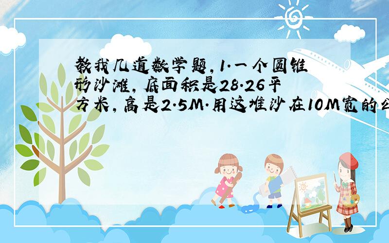 教我几道数学题,1.一个圆锥形沙滩,底面积是28.26平方米,高是2.5M.用这堆沙在10M宽的公路上铺2CM（单位）厚