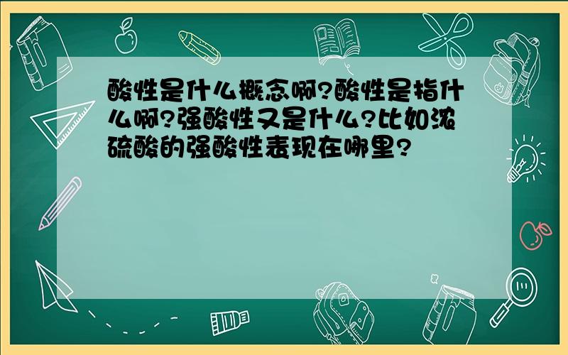 酸性是什么概念啊?酸性是指什么啊?强酸性又是什么?比如浓硫酸的强酸性表现在哪里?