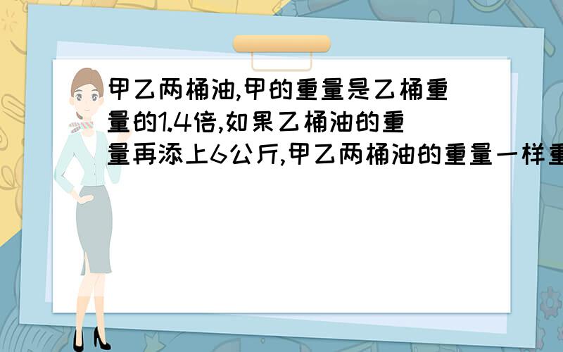 甲乙两桶油,甲的重量是乙桶重量的1.4倍,如果乙桶油的重量再添上6公斤,甲乙两桶油的重量一样重,甲,乙原来各重多少千克