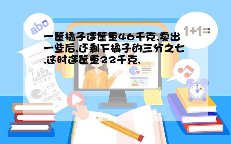 一筐橘子连筐重46千克,卖出一些后,还剩下橘子的三分之七,这时连筐重22千克,