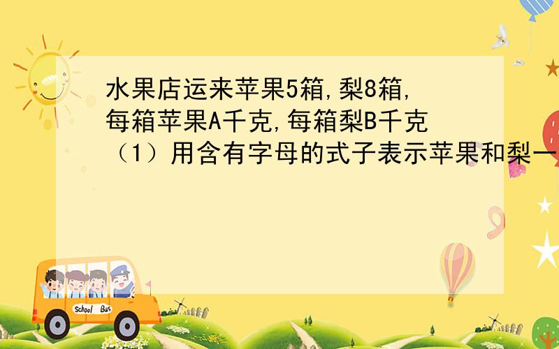 水果店运来苹果5箱,梨8箱,每箱苹果A千克,每箱梨B千克（1）用含有字母的式子表示苹果和梨一共多少千克?