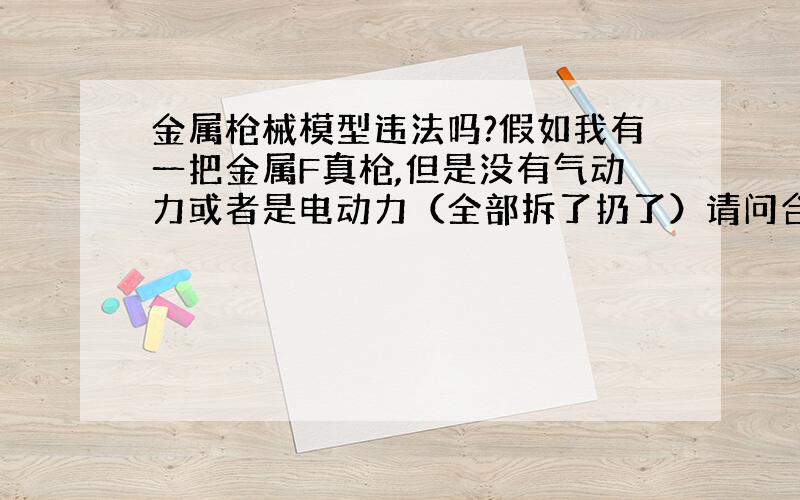 金属枪械模型违法吗?假如我有一把金属F真枪,但是没有气动力或者是电动力（全部拆了扔了）请问合法吗?现在没有攻击力,但是装