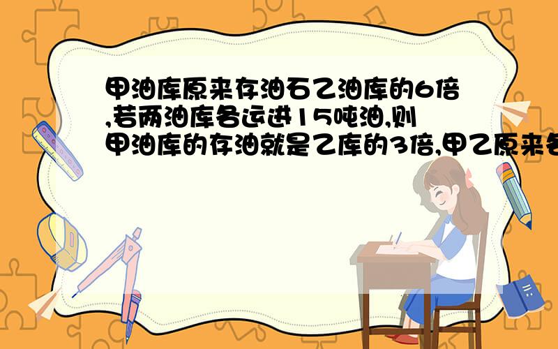 甲油库原来存油石乙油库的6倍,若两油库各运进15吨油,则甲油库的存油就是乙库的3倍,甲乙原来各存油多少吨?