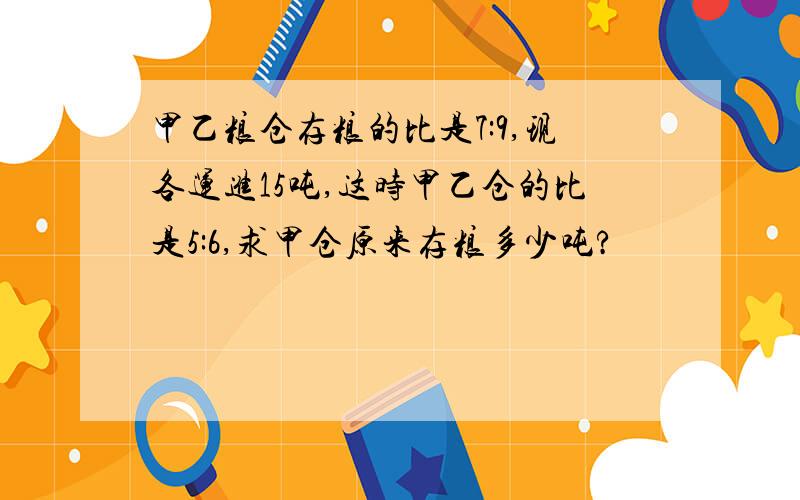 甲乙粮仓存粮的比是7:9,现各运进15吨,这时甲乙仓的比是5:6,求甲仓原来存粮多少吨?