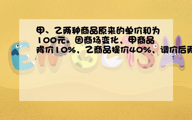 甲、乙两种商品原来的单价和为100元。因商场变化，甲商品降价10%，乙商品提价40%，调价后两种商品的单价和比原来的单价