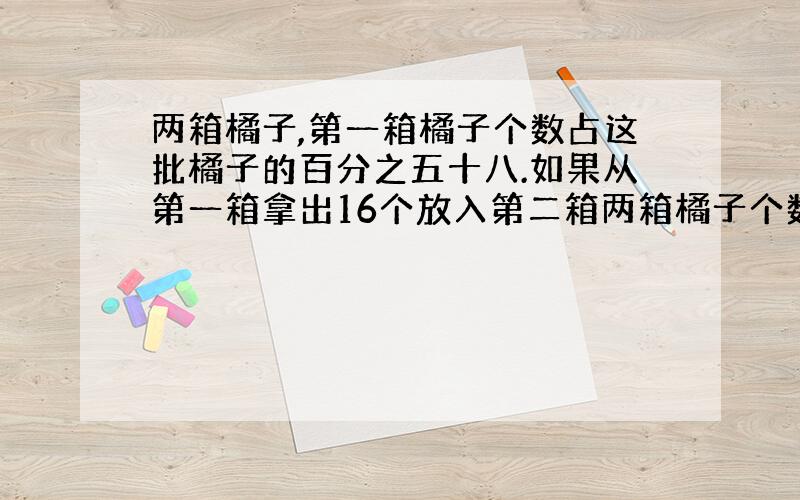 两箱橘子,第一箱橘子个数占这批橘子的百分之五十八.如果从第一箱拿出16个放入第二箱两箱橘子个数相等,这批橘子有多少个?