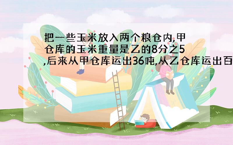 把一些玉米放入两个粮仓内,甲仓库的玉米重量是乙的8分之5,后来从甲仓库运出36吨,从乙仓库运出百分之45,这时两仓玉米的