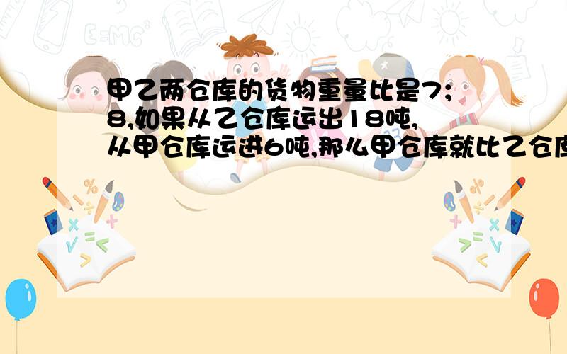 甲乙两仓库的货物重量比是7；8,如果从乙仓库运出18吨,从甲仓库运进6吨,那么甲仓库就比乙仓库多14吨,求甲乙两仓库原有