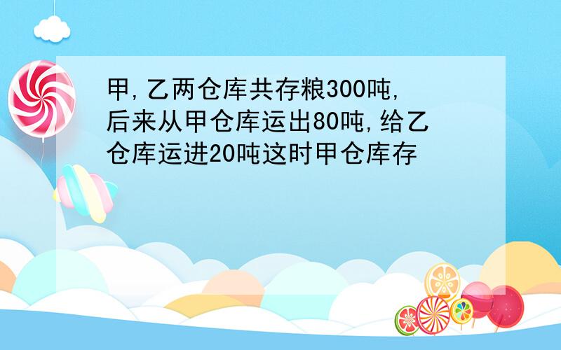 甲,乙两仓库共存粮300吨,后来从甲仓库运出80吨,给乙仓库运进20吨这时甲仓库存