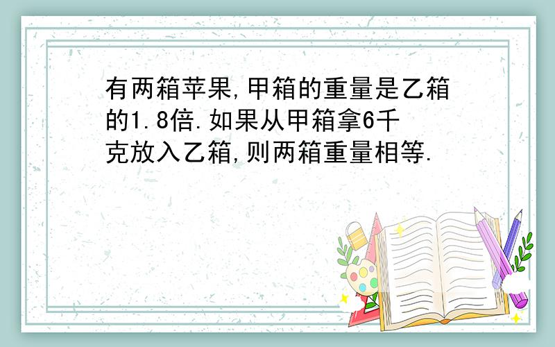 有两箱苹果,甲箱的重量是乙箱的1.8倍.如果从甲箱拿6千克放入乙箱,则两箱重量相等.