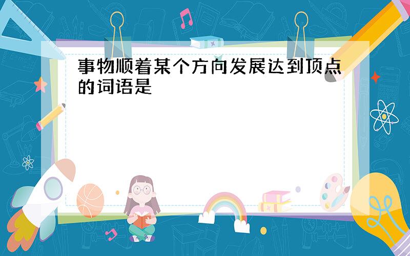 事物顺着某个方向发展达到顶点的词语是