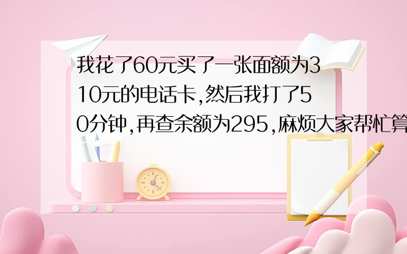 我花了60元买了一张面额为310元的电话卡,然后我打了50分钟,再查余额为295,麻烦大家帮忙算算我打电话的实际费用,