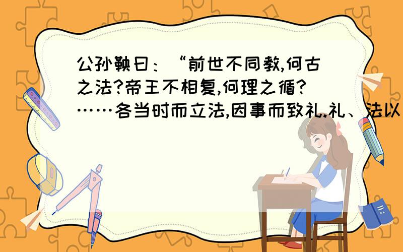 公孙鞅曰：“前世不同教,何古之法?帝王不相复,何理之循?……各当时而立法,因事而致礼.礼、法以时而定.臣故曰：治世不一道