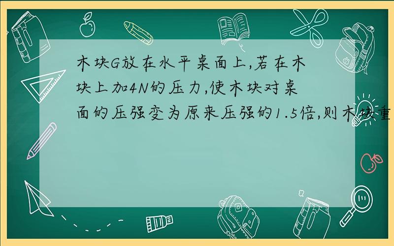 木块G放在水平桌面上,若在木块上加4N的压力,使木块对桌面的压强变为原来压强的1.5倍,则木块重多少?