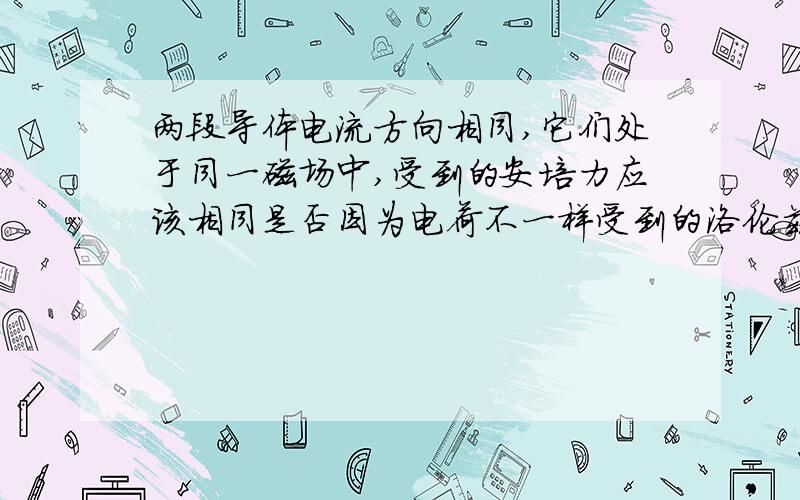 两段导体电流方向相同,它们处于同一磁场中,受到的安培力应该相同是否因为电荷不一样受到的洛伦兹力不一样