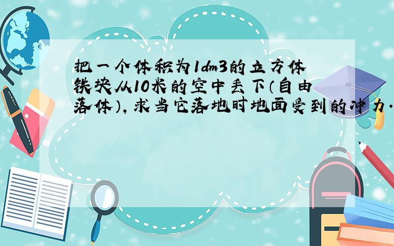 把一个体积为1dm3的立方体铁块从10米的空中丢下（自由落体）,求当它落地时地面受到的冲力.由此,你对随便向楼下丢东西的