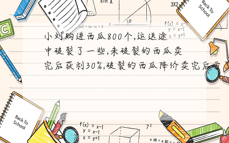 小刘购进西瓜800个,运送途中破裂了一些,未破裂的西瓜卖完后获利30%,破裂的西瓜降价卖完后亏了40%