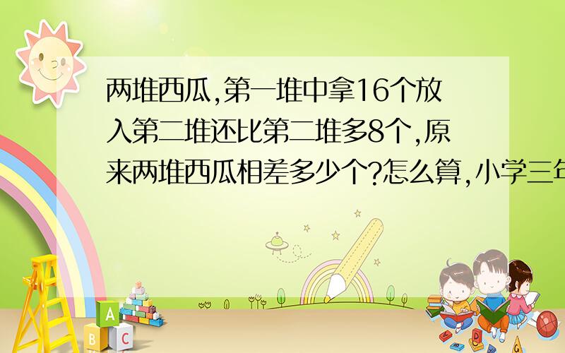 两堆西瓜,第一堆中拿16个放入第二堆还比第二堆多8个,原来两堆西瓜相差多少个?怎么算,小学三年级的题目