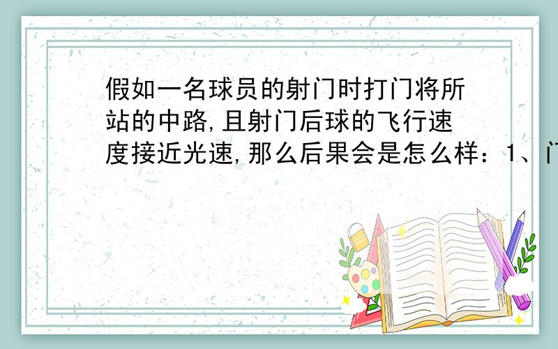 假如一名球员的射门时打门将所站的中路,且射门后球的飞行速度接近光速,那么后果会是怎么样：1、门将连人带球一起入网.2、皮