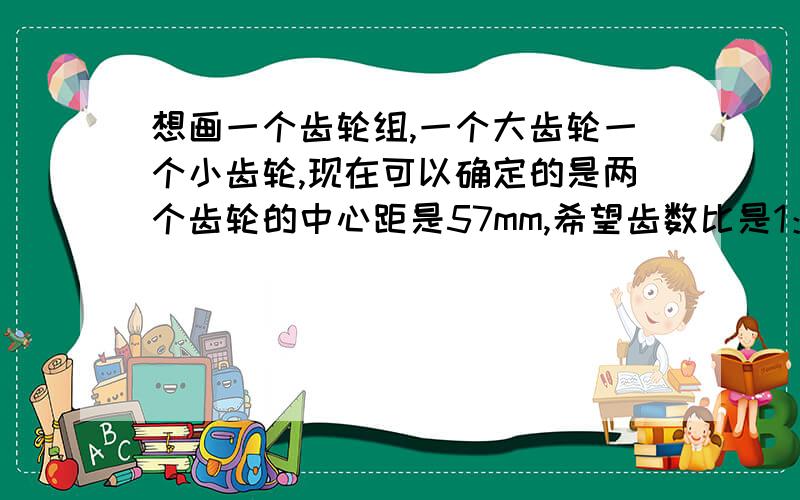 想画一个齿轮组,一个大齿轮一个小齿轮,现在可以确定的是两个齿轮的中心距是57mm,希望齿数比是1：3