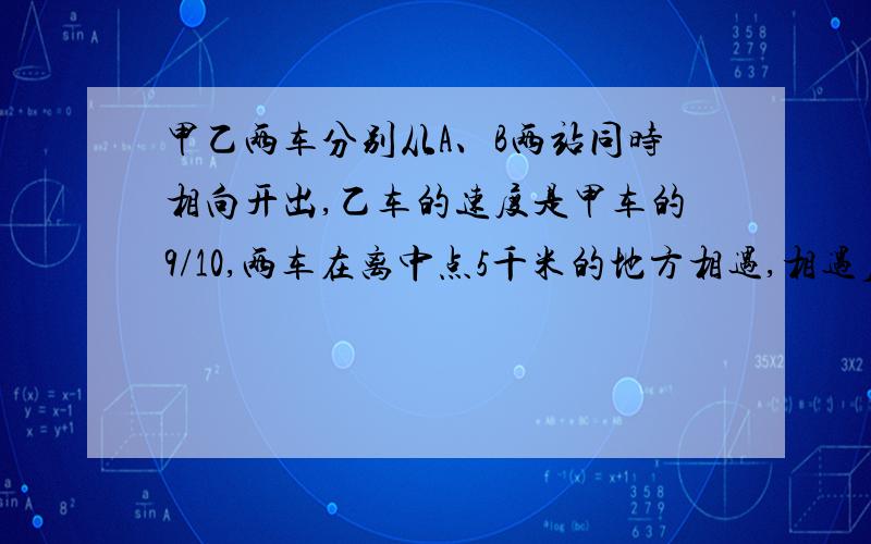 甲乙两车分别从A、B两站同时相向开出,乙车的速度是甲车的9/10,两车在离中点5千米的地方相遇,相遇后两车分