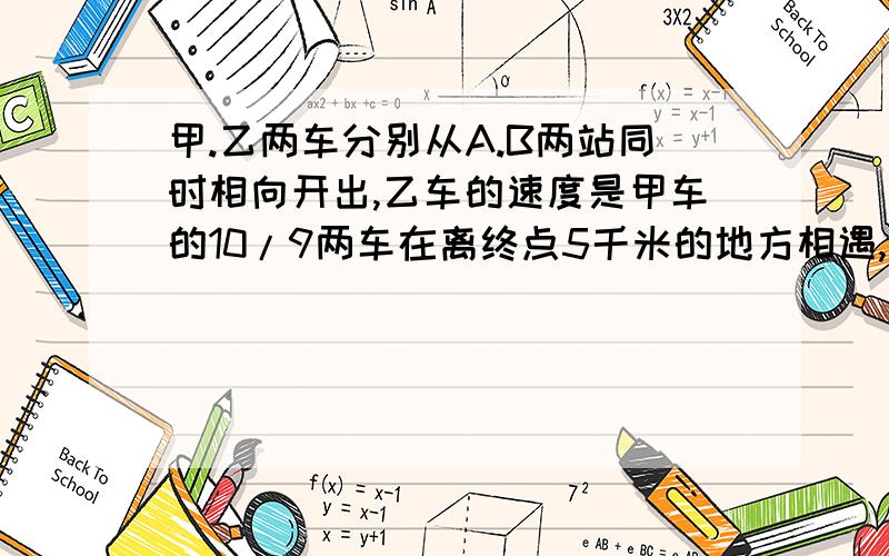 甲.乙两车分别从A.B两站同时相向开出,乙车的速度是甲车的10/9两车在离终点5千米的地方相遇,相遇后两车分