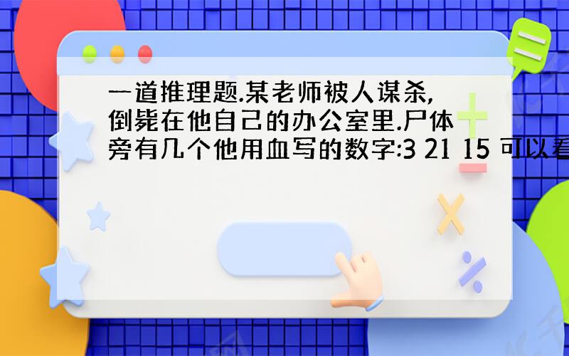 一道推理题.某老师被人谋杀,倒毙在他自己的办公室里.尸体旁有几个他用血写的数字:3 21 15 可以看出这是他临死前写的