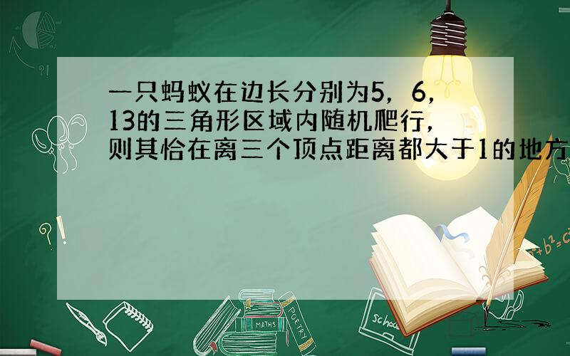 一只蚂蚁在边长分别为5，6，13的三角形区域内随机爬行，则其恰在离三个顶点距离都大于1的地方的概率为 ⊙ ___ ．