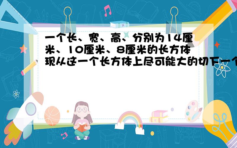 一个长、宽、高、分别为14厘米、10厘米、8厘米的长方体现从这一个长方体上尽可能大的切下一个立方体,然后