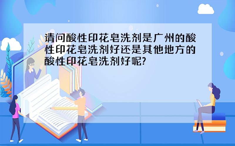 请问酸性印花皂洗剂是广州的酸性印花皂洗剂好还是其他地方的酸性印花皂洗剂好呢?