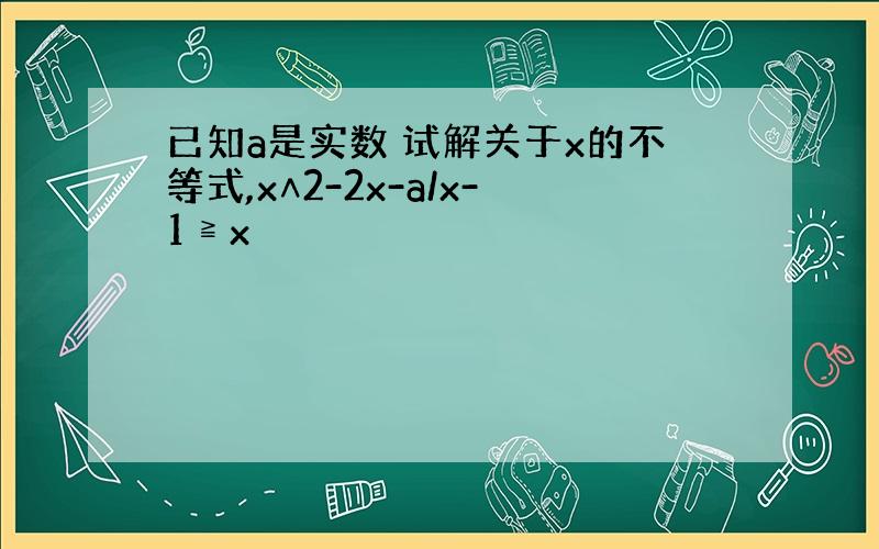 已知a是实数 试解关于x的不等式,x∧2-2x-a/x-1≧x