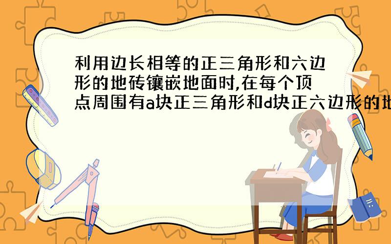 利用边长相等的正三角形和六边形的地砖镶嵌地面时,在每个顶点周围有a块正三角形和d块正六边形的地砖（ab不等于零）,则a+