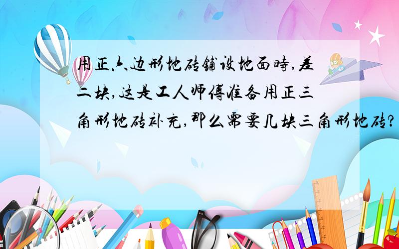 用正六边形地砖铺设地面时,差二块,这是工人师傅准备用正三角形地砖补充,那么需要几块三角形地砖?有什