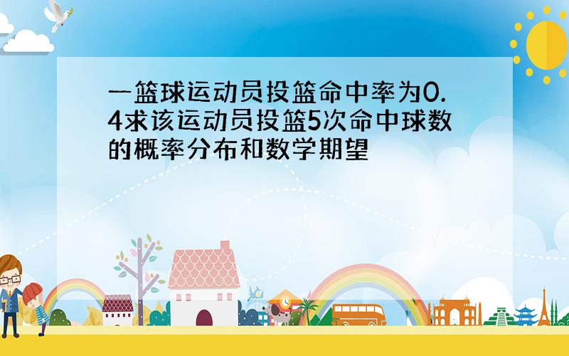 一篮球运动员投篮命中率为0.4求该运动员投篮5次命中球数的概率分布和数学期望