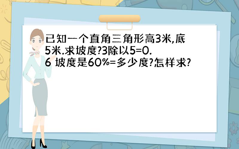 已知一个直角三角形高3米,底5米.求坡度?3除以5=0.6 坡度是60%=多少度?怎样求?