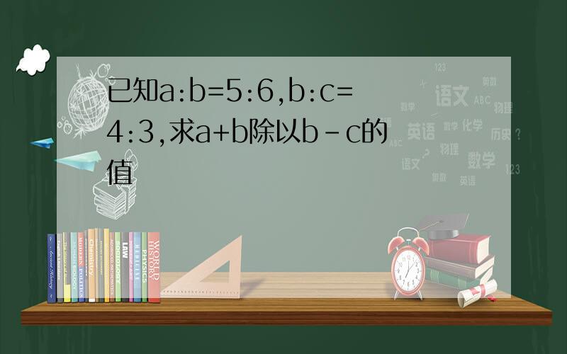 已知a:b=5:6,b:c=4:3,求a+b除以b-c的值