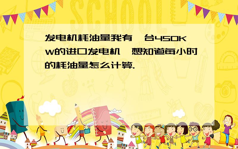 发电机耗油量我有一台450KW的进口发电机,想知道每小时的耗油量怎么计算.