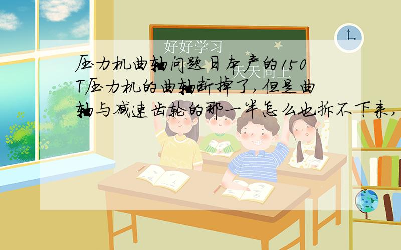 压力机曲轴问题日本产的150T压力机的曲轴断掉了,但是曲轴与减速齿轮的那一半怎么也拆不下来,将销子拿掉然后用千斤顶,也顶