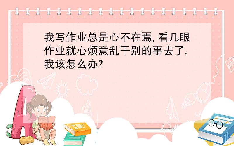 我写作业总是心不在焉,看几眼作业就心烦意乱干别的事去了,我该怎么办?